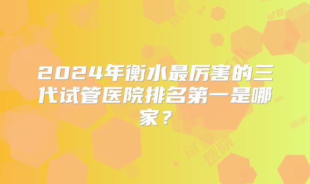 2024年衡水最厉害的三代试管医院排名第一是哪家？