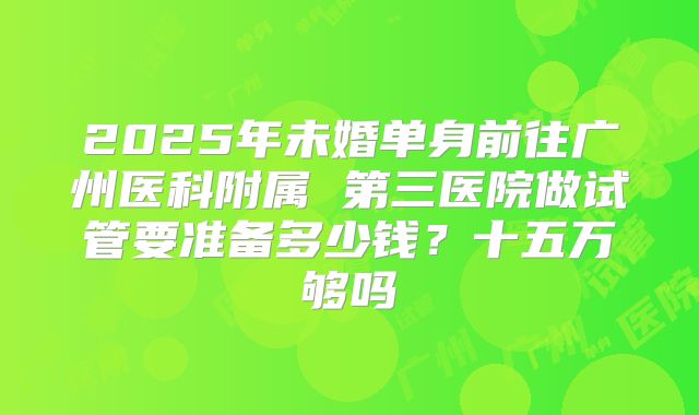 2025年未婚单身前往广州医科附属 第三医院做试管要准备多少钱？十五万够吗