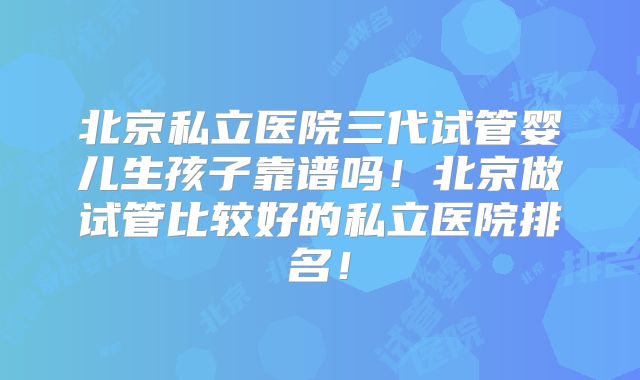 北京私立医院三代试管婴儿生孩子靠谱吗！北京做试管比较好的私立医院排名！