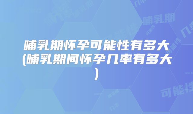 哺乳期怀孕可能性有多大(哺乳期间怀孕几率有多大)