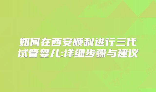 如何在西安顺利进行三代试管婴儿:详细步骤与建议