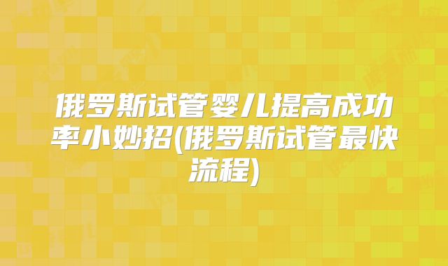 俄罗斯试管婴儿提高成功率小妙招(俄罗斯试管最快流程)