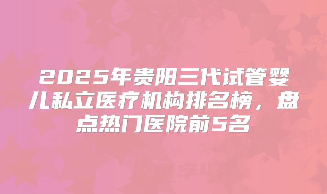2025年贵阳三代试管婴儿私立医疗机构排名榜,盘点热门医院前5名