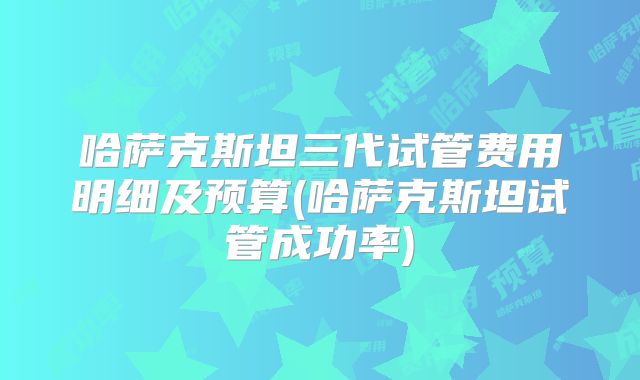 哈萨克斯坦三代试管费用明细及预算(哈萨克斯坦试管成功率)