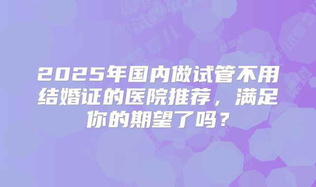 2025年国内做试管不用结婚证的医院推荐,满足你的期望了吗?