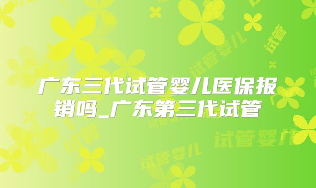 广东三代试管婴儿医保报销吗_广东第三代试管