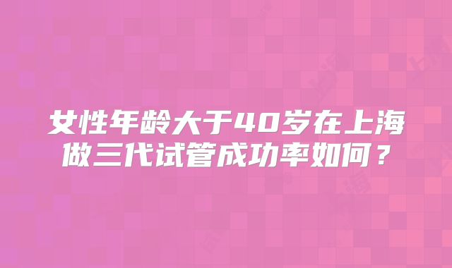 女性年龄大于40岁在上海做三代试管成功率如何？