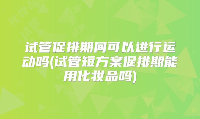 试管促排期间可以进行运动吗(试管短方案促排期能用化妆品吗)