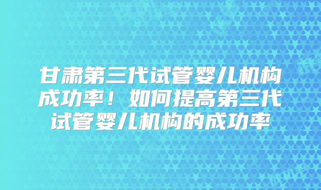 甘肃第三代试管婴儿机构成功率！如何提高第三代试管婴儿机构的成功率