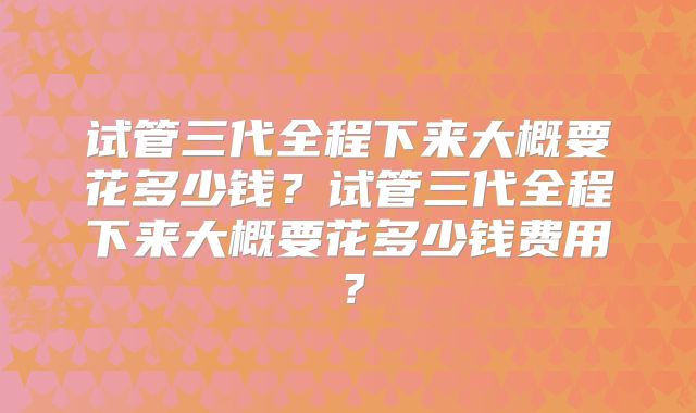 试管三代全程下来大概要花多少钱？试管三代全程下来大概要花多少钱费用？