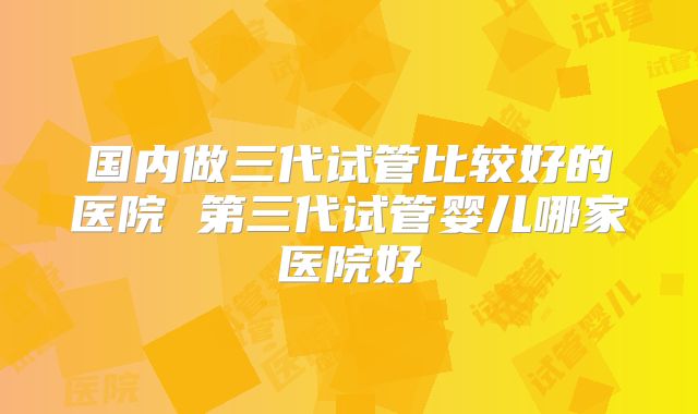 国内做三代试管比较好的医院 第三代试管婴儿哪家医院好