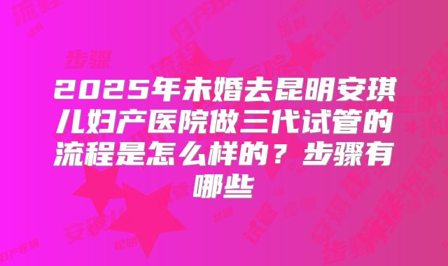 2025年未婚去昆明安琪儿妇产医院做三代试管的流程是怎么样的？步骤有哪些