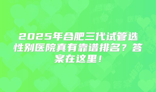 2025年合肥三代试管选性别医院真有靠谱排名？答案在这里！