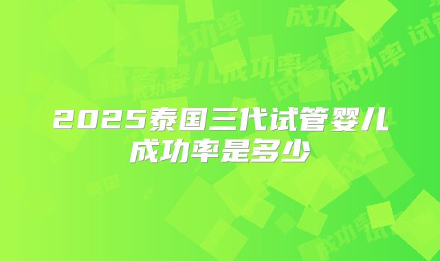 2025泰国三代试管婴儿成功率是多少