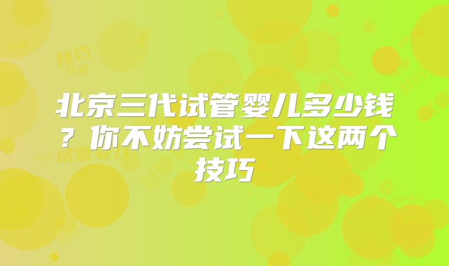 北京三代试管婴儿多少钱？你不妨尝试一下这两个技巧