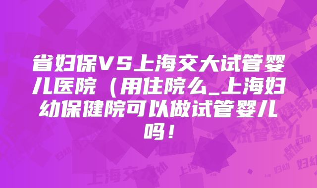省妇保VS上海交大试管婴儿医院(用住院么_上海妇幼保健院可以做试管婴儿吗!
