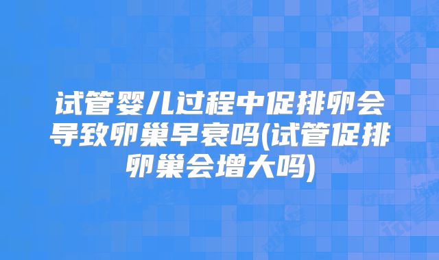 试管婴儿过程中促排卵会导致卵巢早衰吗(试管促排卵巢会增大吗)
