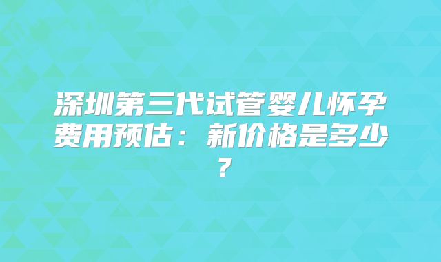 深圳第三代试管婴儿怀孕费用预估:新价格是多少?