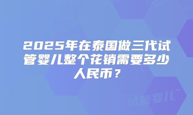 2025年在泰国做三代试管婴儿整个花销需要多少人民币？