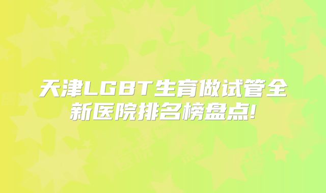 天津LGBT生育做试管全新医院排名榜盘点!