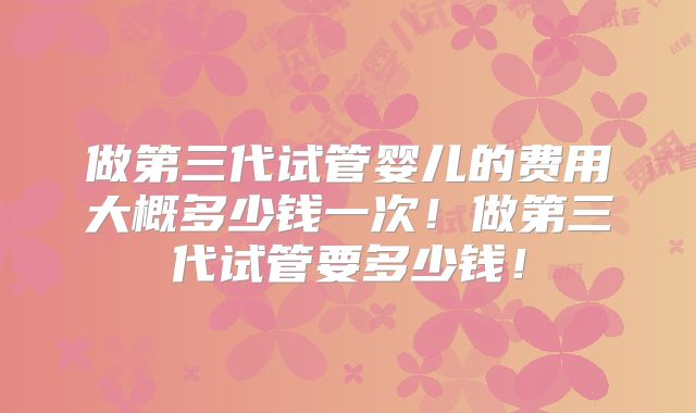 做第三代试管婴儿的费用大概多少钱一次！做第三代试管要多少钱！