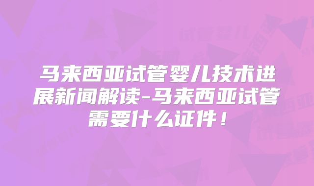 马来西亚试管婴儿技术进展新闻解读-马来西亚试管需要什么证件!