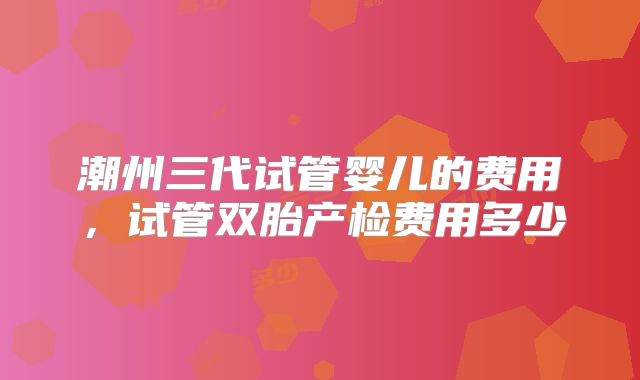 潮州三代试管婴儿的费用，试管双胎产检费用多少