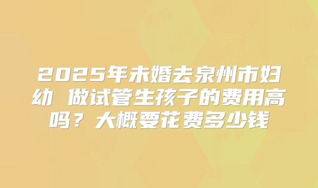 2025年未婚去泉州市妇幼 做试管生孩子的费用高吗?大概要花费多少钱