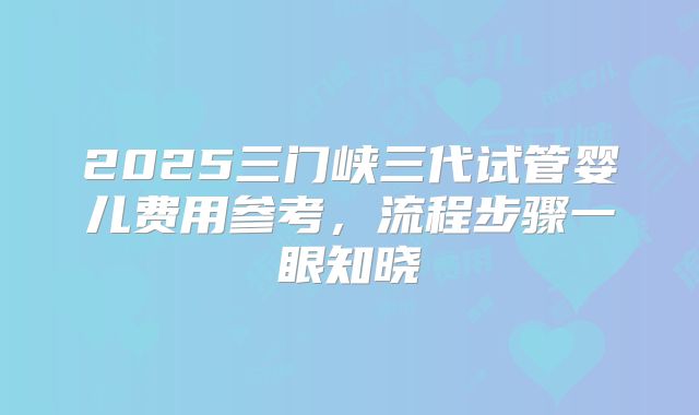2025三门峡三代试管婴儿费用参考,流程步骤一眼知晓