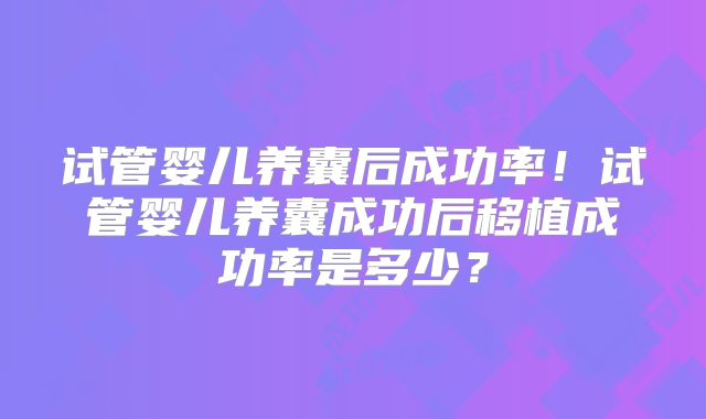 试管婴儿养囊后成功率!试管婴儿养囊成功后移植成功率是多少?