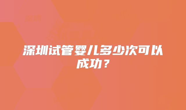 深圳试管婴儿多少次可以成功?
