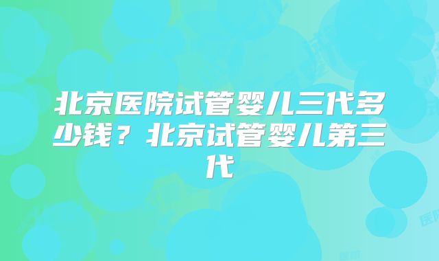 北京医院试管婴儿三代多少钱？北京试管婴儿第三代
