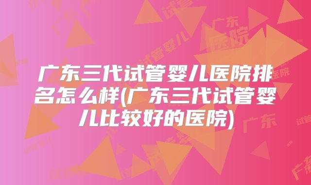 广东三代试管婴儿医院排名怎么样(广东三代试管婴儿比较好的医院)