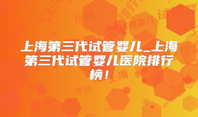 上海第三代试管婴儿_上海第三代试管婴儿医院排行榜！
