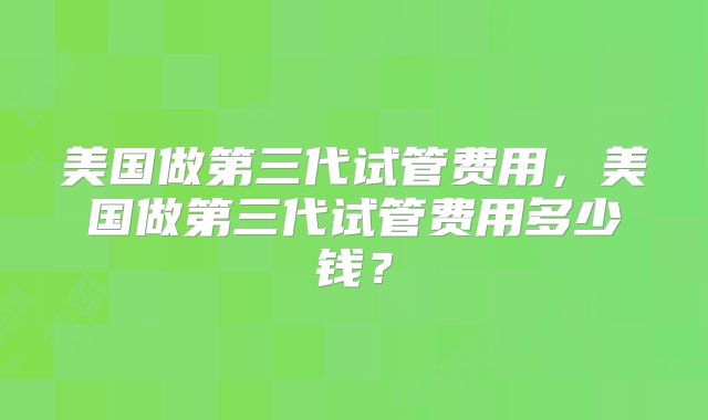 美国做第三代试管费用,美国做第三代试管费用多少钱?