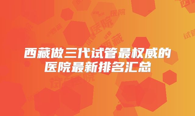 西藏做三代试管最权威的医院最新排名汇总