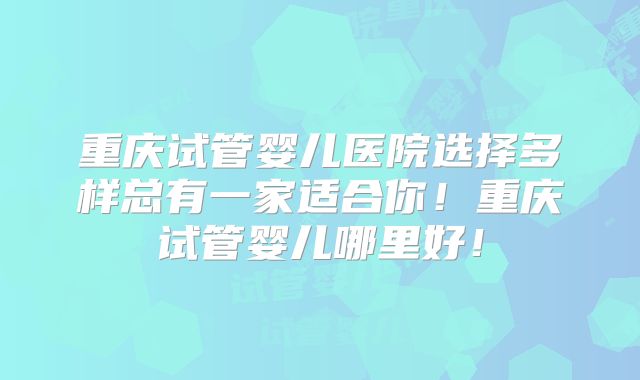 重庆试管婴儿医院选择多样总有一家适合你！重庆试管婴儿哪里好！