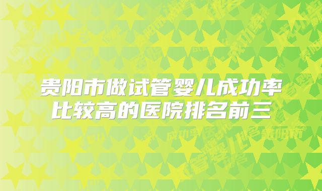 贵阳市做试管婴儿成功率比较高的医院排名前三