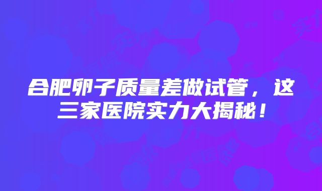 合肥卵子质量差做试管,这三家医院实力大揭秘!