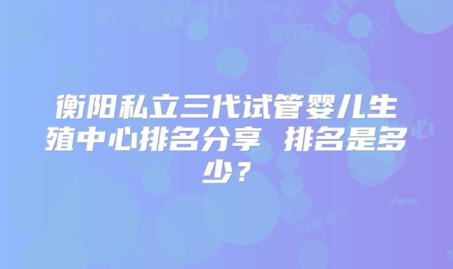衡阳私立三代试管婴儿生殖中心排名分享 排名是多少?