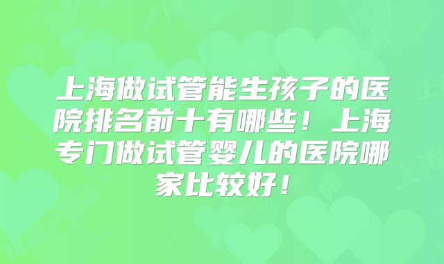 上海做试管能生孩子的医院排名前十有哪些！上海专门做试管婴儿的医院哪家比较好！