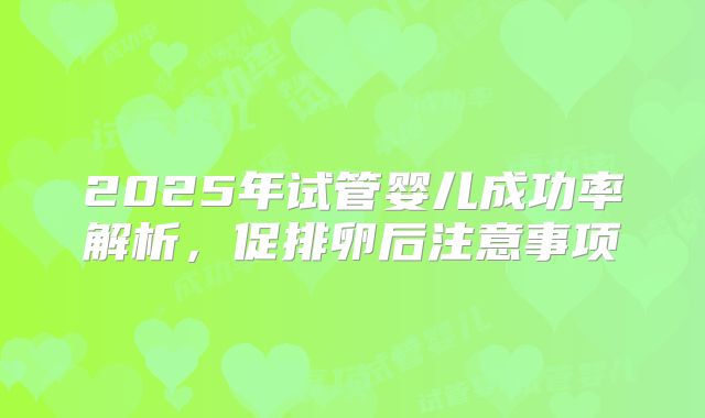 2025年试管婴儿成功率解析，促排卵后注意事项