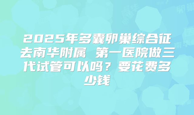2025年多囊卵巢综合征去南华附属 第一医院做三代试管可以吗?要花费多少钱