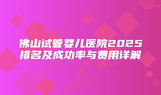 佛山试管婴儿医院2025排名及成功率与费用详解