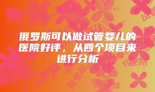 俄罗斯可以做试管婴儿的医院好评，从四个项目来进行分析