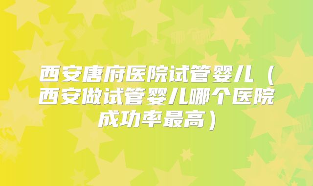 西安唐府医院试管婴儿(西安做试管婴儿哪个医院成功率最高)