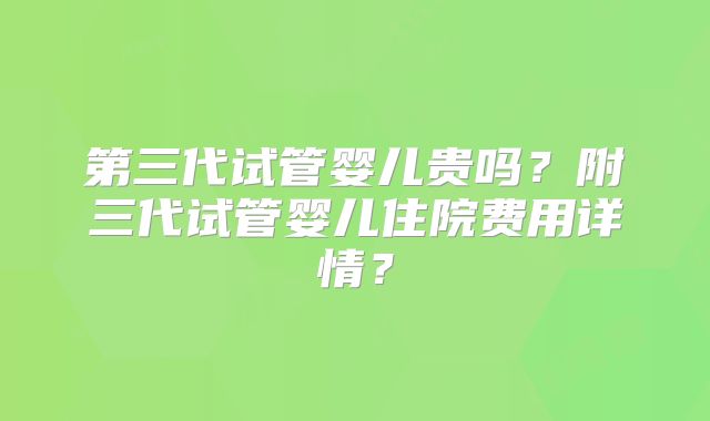第三代试管婴儿贵吗？附三代试管婴儿住院费用详情？