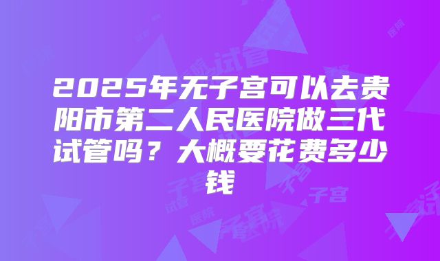 2025年无子宫可以去贵阳市第二人民医院做三代试管吗？大概要花费多少钱