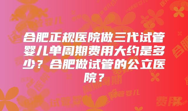 合肥正规医院做三代试管婴儿单周期费用大约是多少？合肥做试管的公立医院？