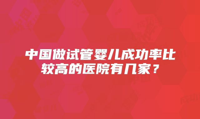 中国做试管婴儿成功率比较高的医院有几家？